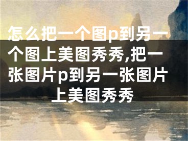 怎么把一個圖p到另一個圖上美圖秀秀,把一張圖片p到另一張圖片上美圖秀秀