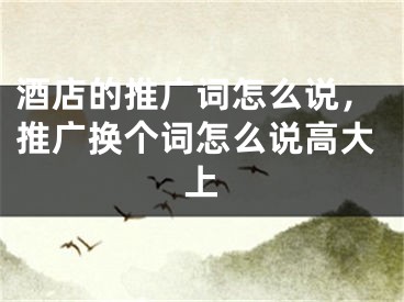 酒店的推廣詞怎么說(shuō)，推廣換個(gè)詞怎么說(shuō)高大上