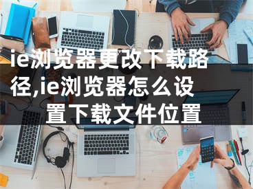 ie瀏覽器更改下載路徑,ie瀏覽器怎么設(shè)置下載文件位置