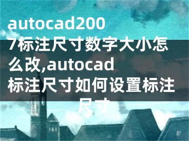 autocad2007標注尺寸數(shù)字大小怎么改,autocad標注尺寸如何設置標注尺寸