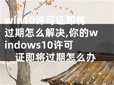 win10許可證即將過期怎么解決,你的windows10許可證即將過期怎么辦