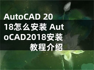 AutoCAD 2018怎么安裝 AutoCAD2018安裝教程介紹