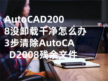 AutoCAD2008沒卸載干凈怎么辦 3步清除AutoCAD2008殘余文件