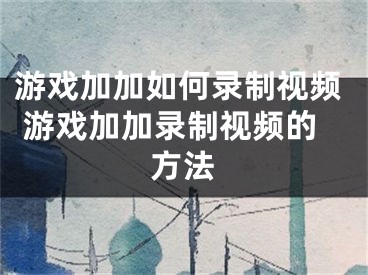 游戲加加如何錄制視頻 游戲加加錄制視頻的方法