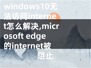 windows10無法訪問internet怎么解決,microsoft edge的internet被阻止