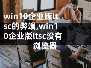 win10企業(yè)版ltsc的弊端,win10企業(yè)版ltsc沒(méi)有瀏覽器