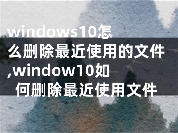 windows10怎么刪除最近使用的文件,window10如何刪除最近使用文件