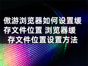 傲游瀏覽器如何設(shè)置緩存文件位置 瀏覽器緩存文件位置設(shè)置方法