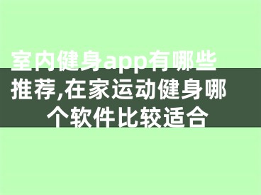 室內(nèi)健身app有哪些推薦,在家運(yùn)動(dòng)健身哪個(gè)軟件比較適合