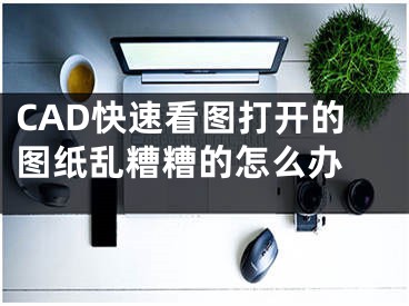 CAD快速看圖打開(kāi)的圖紙亂糟糟的怎么辦 