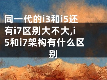 同一代的i3和i5還有i7區(qū)別大不大,i5和i7架構(gòu)有什么區(qū)別