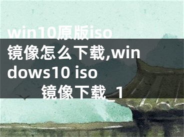 win10原版iso鏡像怎么下載,windows10 iso鏡像下載_1