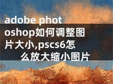 adobe photoshop如何調(diào)整圖片大小,pscs6怎么放大縮小圖片