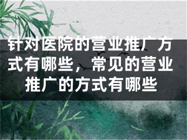 針對醫(yī)院的營業(yè)推廣方式有哪些，常見的營業(yè)推廣的方式有哪些