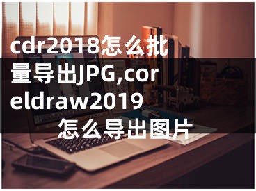 cdr2018怎么批量導出JPG,coreldraw2019怎么導出圖片