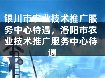 銀川市農(nóng)業(yè)技術推廣服務中心待遇，洛陽市農(nóng)業(yè)技術推廣服務中心待遇