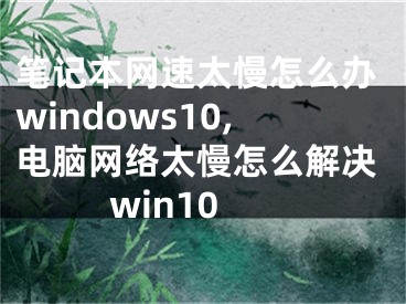 筆記本網(wǎng)速太慢怎么辦windows10,電腦網(wǎng)絡太慢怎么解決win10