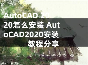 AutoCAD 2020怎么安裝 AutoCAD2020安裝教程分享