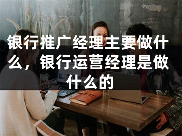 銀行推廣經(jīng)理主要做什么，銀行運營經(jīng)理是做什么的