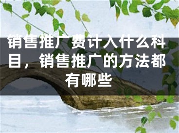 銷售推廣費(fèi)計(jì)入什么科目，銷售推廣的方法都有哪些