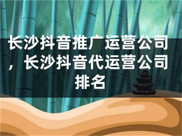 長沙抖音推廣運營公司，長沙抖音代運營公司排名