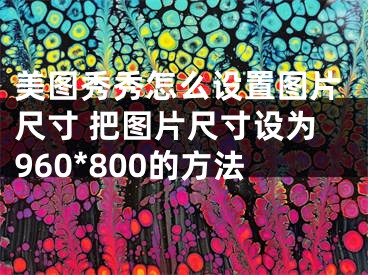 美圖秀秀怎么設(shè)置圖片尺寸 把圖片尺寸設(shè)為960*800的方法