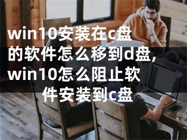 win10安裝在c盤的軟件怎么移到d盤,win10怎么阻止軟件安裝到c盤