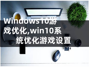 Windows10游戲優(yōu)化,win10系統(tǒng)優(yōu)化游戲設(shè)置