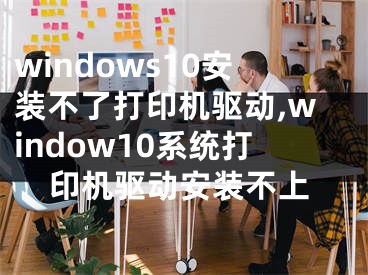 windows10安裝不了打印機(jī)驅(qū)動,window10系統(tǒng)打印機(jī)驅(qū)動安裝不上