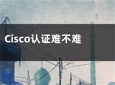 Cisco認(rèn)證難不難