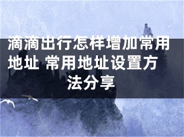 滴滴出行怎樣增加常用地址 常用地址設(shè)置方法分享