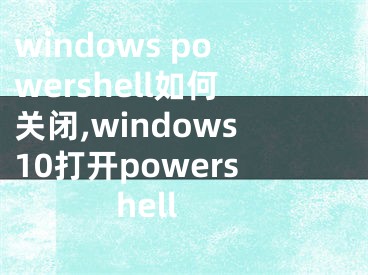 windows powershell如何關(guān)閉,windows10打開powershell