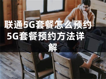 聯(lián)通5G套餐怎么預(yù)約 5G套餐預(yù)約方法詳解