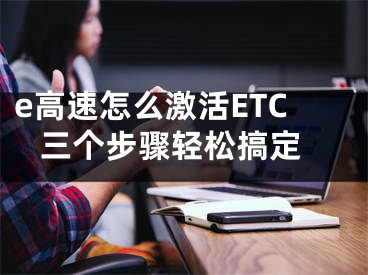 e高速怎么激活ETC 三個(gè)步驟輕松搞定