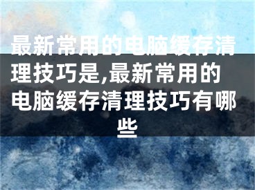 最新常用的電腦緩存清理技巧是,最新常用的電腦緩存清理技巧有哪些