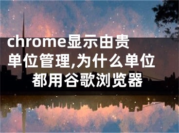 chrome顯示由貴單位管理,為什么單位都用谷歌瀏覽器