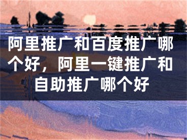 阿里推廣和百度推廣哪個好，阿里一鍵推廣和自助推廣哪個好