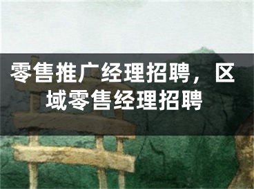 零售推廣經(jīng)理招聘，區(qū)域零售經(jīng)理招聘