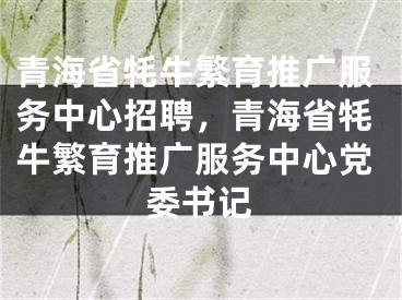 青海省牦牛繁育推廣服務(wù)中心招聘，青海省牦牛繁育推廣服務(wù)中心黨委書記