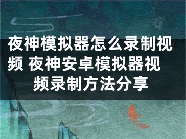 夜神模擬器怎么錄制視頻 夜神安卓模擬器視頻錄制方法分享