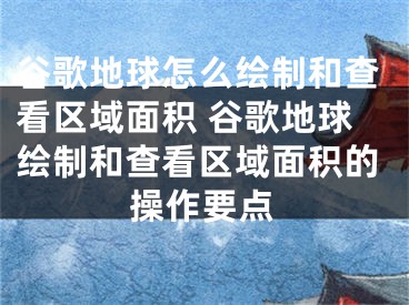 谷歌地球怎么繪制和查看區(qū)域面積 谷歌地球繪制和查看區(qū)域面積的操作要點(diǎn)