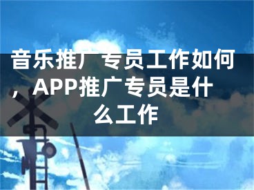 音樂推廣專員工作如何，APP推廣專員是什么工作