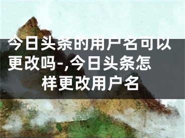 今日頭條的用戶名可以更改嗎-,今日頭條怎樣更改用戶名