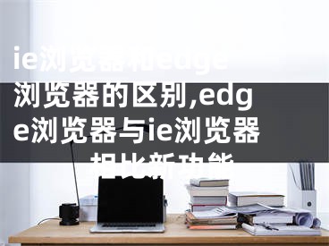 ie瀏覽器和edge瀏覽器的區(qū)別,edge瀏覽器與ie瀏覽器相比新功能