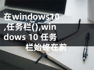 在windows10,任務(wù)欄(),windows 10 任務(wù)欄始終在前