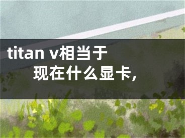 titan v相當(dāng)于現(xiàn)在什么顯卡,