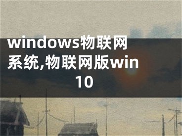 windows物聯(lián)網(wǎng)系統(tǒng),物聯(lián)網(wǎng)版win10