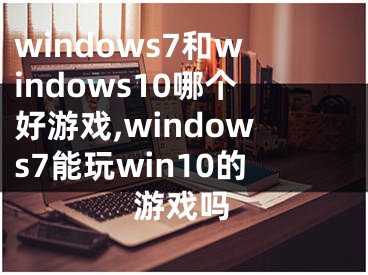 windows7和windows10哪個好游戲,windows7能玩win10的游戲嗎