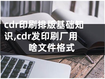 cdr印刷排版基礎(chǔ)知識(shí),cdr發(fā)印刷廠用啥文件格式