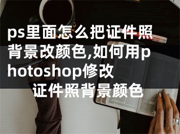 ps里面怎么把證件照背景改顏色,如何用photoshop修改證件照背景顏色